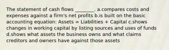 The statement of cash flows ________. a.compares costs and expenses against a firm's net profits b.is built on the basic accounting equation: Assets = Liabilities + Capital c.shows changes in working capital by listing sources and uses of funds d.shows what assets the business owns and what claims creditors and owners have against those assets