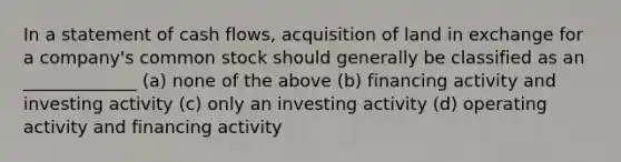 In a statement of cash flows, acquisition of land in exchange for a company's common stock should generally be classified as an _____________ (a) none of the above (b) financing activity and investing activity (c) only an investing activity (d) operating activity and financing activity