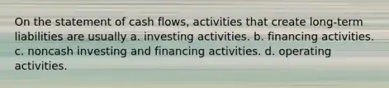 On the statement of cash flows, activities that create long-term liabilities are usually a. investing activities. b. financing activities. c. noncash investing and financing activities. d. operating activities.