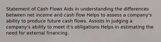 Statement of Cash Flows Aids in understanding the differences between net income and cash flow Helps to assess a company's ability to produce future cash flows. Assists in judging a company's ability to meet it's obligations Helps in estimating the need for external financing.