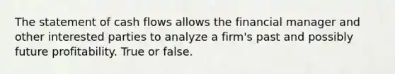 The statement of cash flows allows the financial manager and other interested parties to analyze a firm's past and possibly future profitability. True or false.