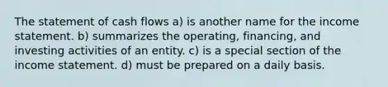 The statement of cash flows a) is another name for the <a href='https://www.questionai.com/knowledge/kCPMsnOwdm-income-statement' class='anchor-knowledge'>income statement</a>. b) summarizes the operating, financing, and investing activities of an entity. c) is a special section of the income statement. d) must be prepared on a daily basis.