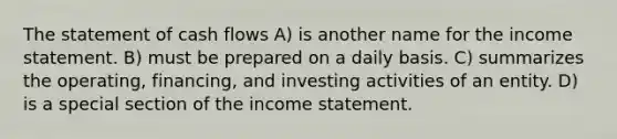 The statement of cash flows A) is another name for the income statement. B) must be prepared on a daily basis. C) summarizes the operating, financing, and investing activities of an entity. D) is a special section of the income statement.