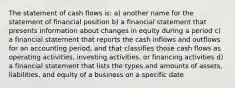 The statement of cash flows is: a) another name for the statement of financial position b) a financial statement that presents information about changes in equity during a period c) a financial statement that reports the cash inflows and outflows for an accounting period, and that classifies those cash flows as operating activities, investing activities, or financing activities d) a financial statement that lists the types and amounts of assets, liabilities, and equity of a business on a specific date