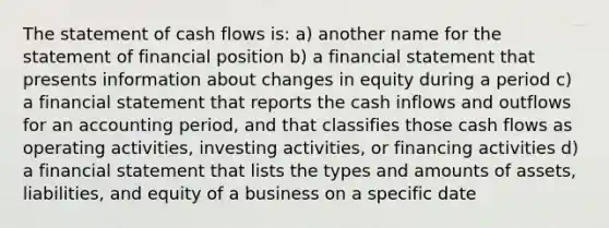 The statement of cash flows is: a) another name for the statement of financial position b) a financial statement that presents information about changes in equity during a period c) a financial statement that reports the cash inflows and outflows for an accounting period, and that classifies those cash flows as operating activities, investing activities, or financing activities d) a financial statement that lists the types and amounts of assets, liabilities, and equity of a business on a specific date