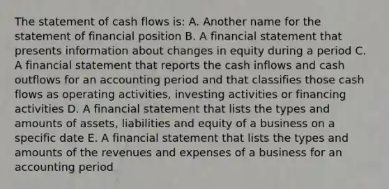 The statement of cash flows is: A. Another name for the statement of financial position B. A financial statement that presents information about changes in equity during a period C. A financial statement that reports the cash inflows and cash outflows for an accounting period and that classifies those cash flows as operating activities, investing activities or financing activities D. A financial statement that lists the types and amounts of assets, liabilities and equity of a business on a specific date E. A financial statement that lists the types and amounts of the revenues and expenses of a business for an accounting period