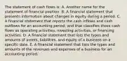 The statement of cash flows is: A. Another name for the statement of financial position. B. A financial statement that presents information about changes in equity during a period. C. A financial statement that reports the cash inflows and cash outflows for an accounting period, and that classifies those cash flows as operating activities, investing activities, or financing activities. D. A financial statement that lists the types and amounts of assets, liabilities, and equity of a business on a specific date. E. A financial statement that lists the types and amounts of the revenues and expenses of a business for an accounting period.