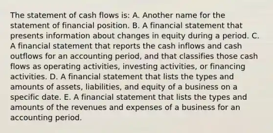 The statement of cash flows is: A. Another name for the statement of financial position. B. A financial statement that presents information about changes in equity during a period. C. A financial statement that reports the cash inflows and cash outflows for an accounting period, and that classifies those cash flows as operating activities, investing activities, or financing activities. D. A financial statement that lists the types and amounts of assets, liabilities, and equity of a business on a specific date. E. A financial statement that lists the types and amounts of the revenues and expenses of a business for an accounting period.