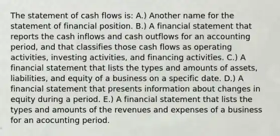 The statement of cash flows is: A.) Another name for the statement of financial position. B.) A financial statement that reports the cash inflows and cash outflows for an accounting period, and that classifies those cash flows as operating activities, investing activities, and financing activities. C.) A financial statement that lists the types and amounts of assets, liabilities, and equity of a business on a specific date. D.) A financial statement that presents information about changes in equity during a period. E.) A financial statement that lists the types and amounts of the revenues and expenses of a business for an acocunting period.