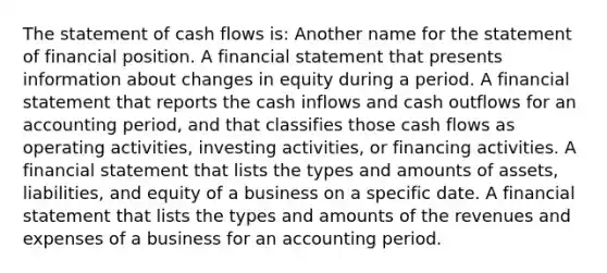 The statement of cash flows is: Another name for the statement of financial position. A financial statement that presents information about changes in equity during a period. A financial statement that reports the cash inflows and cash outflows for an accounting period, and that classifies those cash flows as operating activities, investing activities, or financing activities. A financial statement that lists the types and amounts of assets, liabilities, and equity of a business on a specific date. A financial statement that lists the types and amounts of the revenues and expenses of a business for an accounting period.