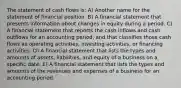 The statement of cash flows is: A) Another name for the statement of financial position. B) A financial statement that presents information about changes in equity during a period. C) A financial statement that reports the cash inflows and cash outflows for an accounting period, and that classifies those cash flows as operating activities, investing activities, or financing activities. D) A financial statement that lists the types and amounts of assets, liabilities, and equity of a business on a specific date. E) A financial statement that lists the types and amounts of the revenues and expenses of a business for an accounting period.