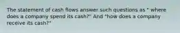 The statement of cash flows answer such questions as " where does a company spend its cash?" And "how does a company receive its cash?"