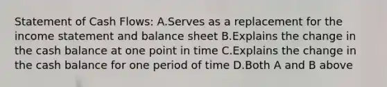 Statement of Cash Flows: A.Serves as a replacement for the income statement and balance sheet B.Explains the change in the cash balance at one point in time C.Explains the change in the cash balance for one period of time D.Both A and B above