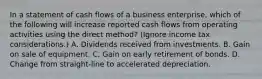 In a statement of cash flows of a business enterprise, which of the following will increase reported cash flows from operating activities using the direct method? (Ignore income tax considerations.) A. Dividends received from investments. B. Gain on sale of equipment. C. Gain on early retirement of bonds. D. Change from straight-line to accelerated depreciation.