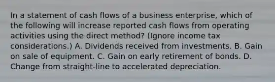 In a statement of cash flows of a business enterprise, which of the following will increase reported cash flows from operating activities using the direct method? (Ignore income tax considerations.) A. Dividends received from investments. B. Gain on sale of equipment. C. Gain on early retirement of bonds. D. Change from straight-line to accelerated depreciation.