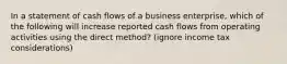 In a statement of cash flows of a business enterprise, which of the following will increase reported cash flows from operating activities using the direct method? (ignore income tax considerations)