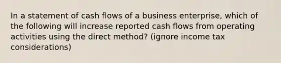 In a statement of cash flows of a business enterprise, which of the following will increase reported cash flows from operating activities using the direct method? (ignore income tax considerations)