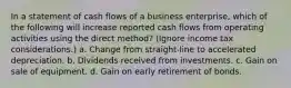 In a statement of cash flows of a business enterprise, which of the following will increase reported cash flows from operating activities using the direct method? (Ignore income tax considerations.) a. Change from straight-line to accelerated depreciation. b. Dividends received from investments. c. Gain on sale of equipment. d. Gain on early retirement of bonds.