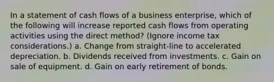 In a statement of cash flows of a business enterprise, which of the following will increase reported cash flows from operating activities using the direct method? (Ignore income tax considerations.) a. Change from straight-line to accelerated depreciation. b. Dividends received from investments. c. Gain on sale of equipment. d. Gain on early retirement of bonds.