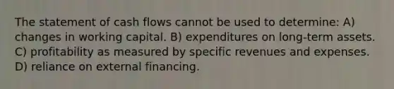 The statement of cash flows cannot be used to determine: A) changes in working capital. B) expenditures on long-term assets. C) profitability as measured by specific revenues and expenses. D) reliance on external financing.