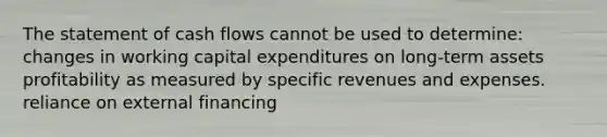 The statement of cash flows cannot be used to determine: changes in working capital expenditures on long-term assets profitability as measured by specific revenues and expenses. reliance on external financing