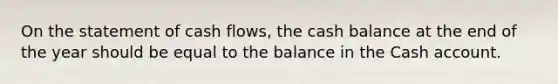 On the statement of cash flows, the cash balance at the end of the year should be equal to the balance in the Cash account.