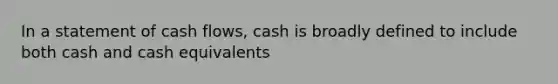 In a statement of cash flows, cash is broadly defined to include both cash and cash equivalents