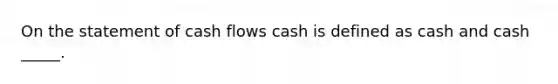 On the statement of cash flows cash is defined as cash and cash _____.