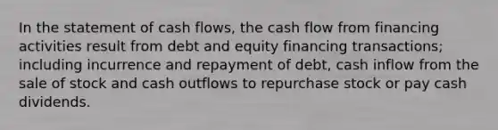 In the statement of cash flows, the cash flow from financing activities result from debt and equity financing transactions; including incurrence and repayment of debt, cash inflow from the sale of stock and cash outflows to repurchase stock or pay cash dividends.