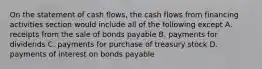 On the statement of cash flows, the cash flows from financing activities section would include all of the following except A. receipts from the sale of bonds payable B. payments for dividends C. payments for purchase of treasury stock D. payments of interest on bonds payable