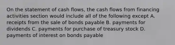 On the statement of cash flows, the cash flows from financing activities section would include all of the following except A. receipts from the sale of bonds payable B. payments for dividends C. payments for purchase of treasury stock D. payments of interest on bonds payable