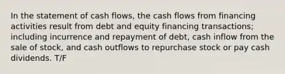 In the statement of cash flows, the cash flows from financing activities result from debt and equity financing transactions; including incurrence and repayment of debt, cash inflow from the sale of stock, and cash outflows to repurchase stock or pay cash dividends. T/F