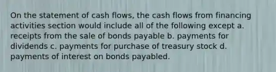 On the statement of cash flows, the cash flows from financing activities section would include all of the following except a. receipts from the sale of bonds payable b. payments for dividends c. payments for purchase of treasury stock d. payments of interest on bonds payabled.