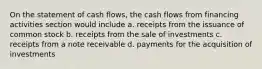 On the statement of cash flows, the cash flows from financing activities section would include a. receipts from the issuance of common stock b. receipts from the sale of investments c. receipts from a note receivable d. payments for the acquisition of investments