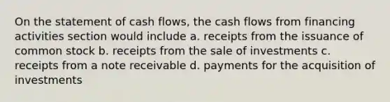 On the statement of cash flows, the cash flows from financing activities section would include a. receipts from the issuance of common stock b. receipts from the sale of investments c. receipts from a note receivable d. payments for the acquisition of investments