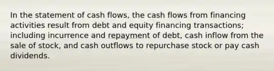 In the statement of cash flows, the cash flows from financing activities result from debt and equity financing transactions; including incurrence and repayment of debt, cash inflow from the sale of stock, and cash outflows to repurchase stock or pay cash dividends.