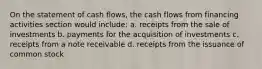 On the statement of cash flows, the cash flows from financing activities section would include: a. receipts from the sale of investments b. payments for the acquisition of investments c. receipts from a note receivable d. receipts from the issuance of common stock