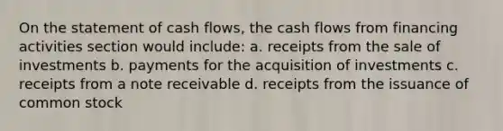 On the statement of cash flows, the cash flows from financing activities section would include: a. receipts from the sale of investments b. payments for the acquisition of investments c. receipts from a note receivable d. receipts from the issuance of common stock