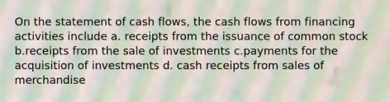 On the statement of cash flows, the cash flows from financing activities include a. receipts from the issuance of common stock b.receipts from the sale of investments c.payments for the acquisition of investments d. cash receipts from sales of merchandise