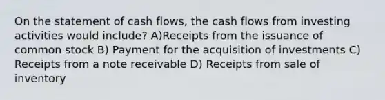 On the statement of cash flows, the cash flows from investing activities would include? A)Receipts from the issuance of common stock B) Payment for the acquisition of investments C) Receipts from a note receivable D) Receipts from sale of inventory