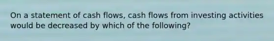 On a statement of cash flows, cash flows from investing activities would be decreased by which of the following?