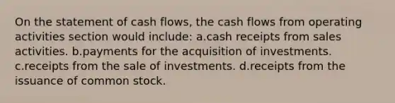 On the statement of cash flows, the cash flows from operating activities section would include: a.cash receipts from sales activities. b.payments for the acquisition of investments. c.receipts from the sale of investments. d.receipts from the issuance of common stock.