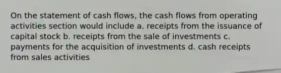 On the statement of cash flows, the cash flows from operating activities section would include a. receipts from the issuance of capital stock b. receipts from the sale of investments c. payments for the acquisition of investments d. cash receipts from sales activities