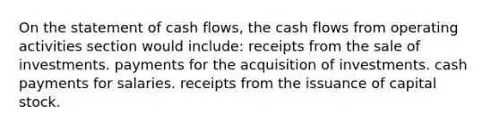 On the statement of cash flows, the cash flows from operating activities section would include: receipts from the sale of investments. payments for the acquisition of investments. cash payments for salaries. receipts from the issuance of capital stock.