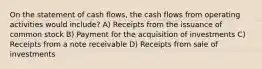 On the statement of cash flows, the cash flows from operating activities would include? A) Receipts from the issuance of common stock B) Payment for the acquisition of investments C) Receipts from a note receivable D) Receipts from sale of investments