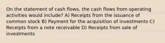 On the statement of cash flows, the cash flows from operating activities would include? A) Receipts from the issuance of common stock B) Payment for the acquisition of investments C) Receipts from a note receivable D) Receipts from sale of investments