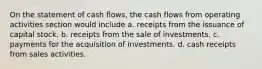 On the statement of cash flows, the cash flows from operating activities section would include a. receipts from the issuance of capital stock. b. receipts from the sale of investments. c. payments for the acquisition of investments. d. cash receipts from sales activities.