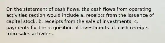 On the statement of cash flows, the cash flows from operating activities section would include a. receipts from the issuance of capital stock. b. receipts from the sale of investments. c. payments for the acquisition of investments. d. cash receipts from sales activities.