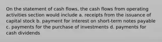 On the statement of cash flows, the cash flows from operating activities section would include a. receipts from the issuance of capital stock b. payment for interest on short-term notes payable c. payments for the purchase of investments d. payments for cash dividends