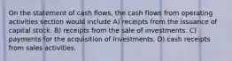 On the statement of cash flows, the cash flows from operating activities section would include A) receipts from the issuance of capital stock. B) receipts from the sale of investments. C) payments for the acquisition of investments. D) cash receipts from sales activities.